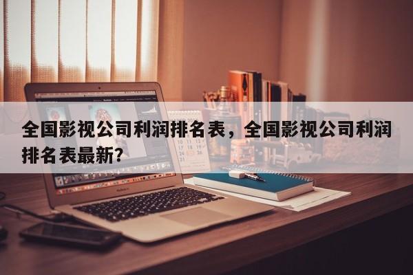 全国影视公司利润排名表，全国影视公司利润排名表最新？-第1张图片