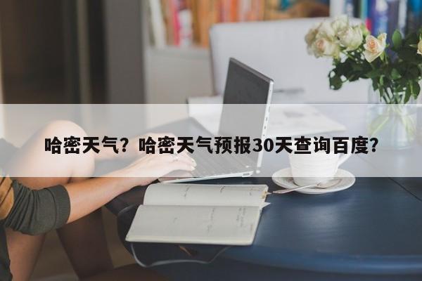 哈密天气？哈密天气预报30天查询百度？-第1张图片