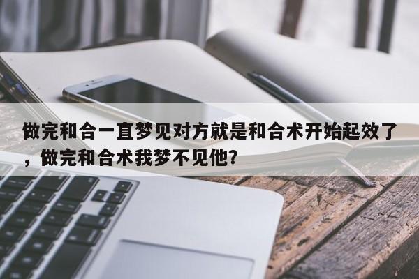做完和合一直梦见对方就是和合术开始起效了，做完和合术我梦不见他？-第1张图片