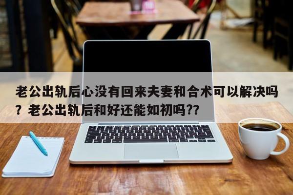 老公出轨后心没有回来夫妻和合术可以解决吗？老公出轨后和好还能如初吗?？-第1张图片