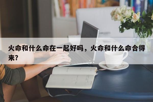 火命和什么命在一起好吗，火命和什么命合得来？-第1张图片