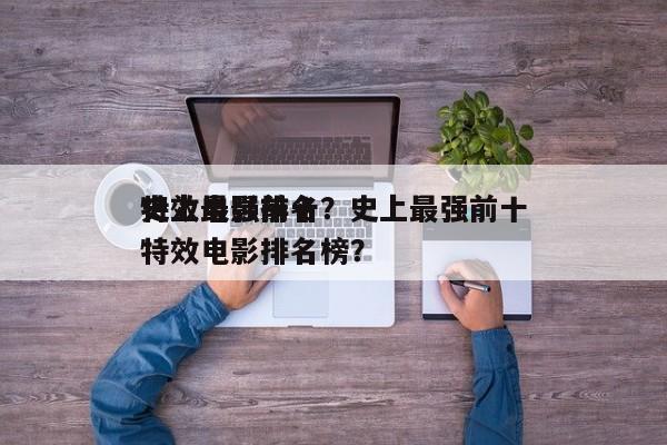 史上最强前十
特效电影排名？史上最强前十
特效电影排名榜？-第1张图片