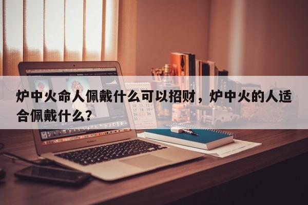 炉中火命人佩戴什么可以招财，炉中火的人适合佩戴什么？-第1张图片