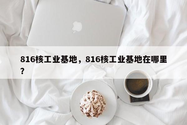 816核工业基地，816核工业基地在哪里？-第1张图片