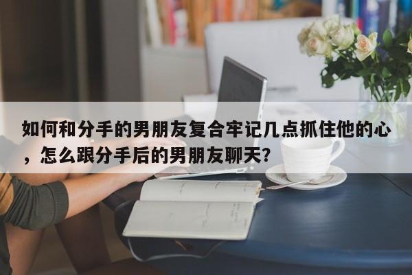 如何和分手的男朋友复合牢记几点抓住他的心，怎么跟分手后的男朋友聊天？-第1张图片