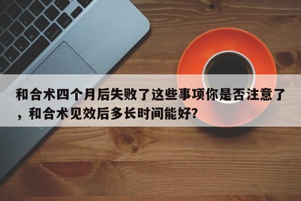 和合术四个月后失败了这些事项你是否注意了，和合术见效后多长时间能好？-第1张图片