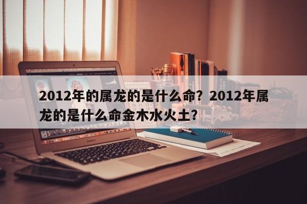 2012年的属龙的是什么命？2012年属龙的是什么命金木水火土？-第1张图片