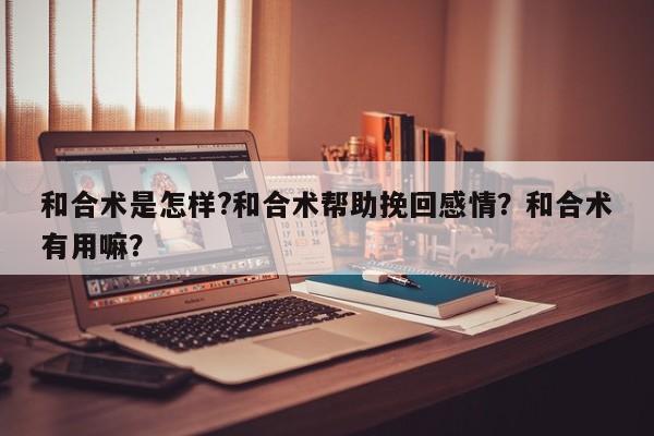 和合术是怎样?和合术帮助挽回感情？和合术有用嘛？-第1张图片