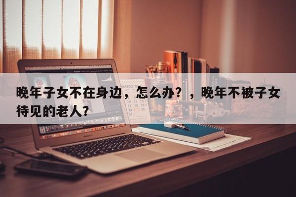 晚年子女不在身边，怎么办？，晚年不被子女待见的老人？-第1张图片