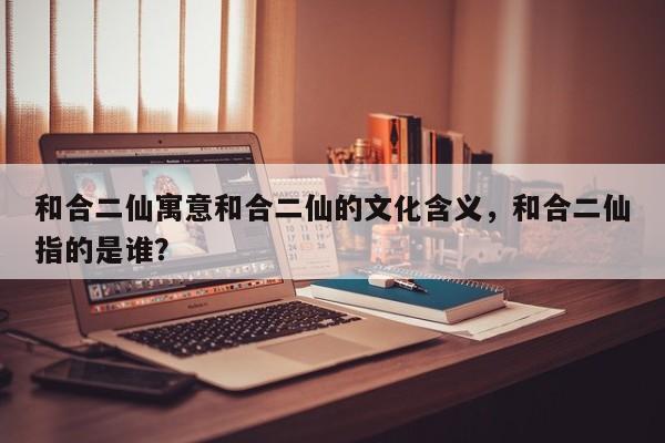 和合二仙寓意和合二仙的文化含义，和合二仙指的是谁？-第1张图片