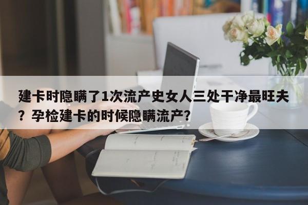 建卡时隐瞒了1次流产史女人三处干净最旺夫？孕检建卡的时候隐瞒流产？-第1张图片