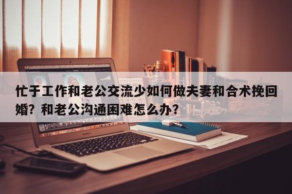 忙于工作和老公交流少如何做夫妻和合术挽回婚？和老公沟通困难怎么办？-第1张图片