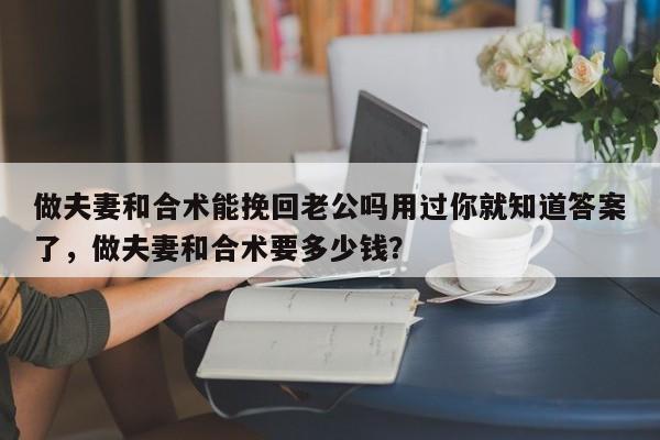 做夫妻和合术能挽回老公吗用过你就知道答案了，做夫妻和合术要多少钱？-第1张图片