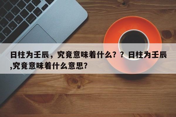 日柱为壬辰，究竟意味着什么？？日柱为壬辰,究竟意味着什么意思？-第1张图片
