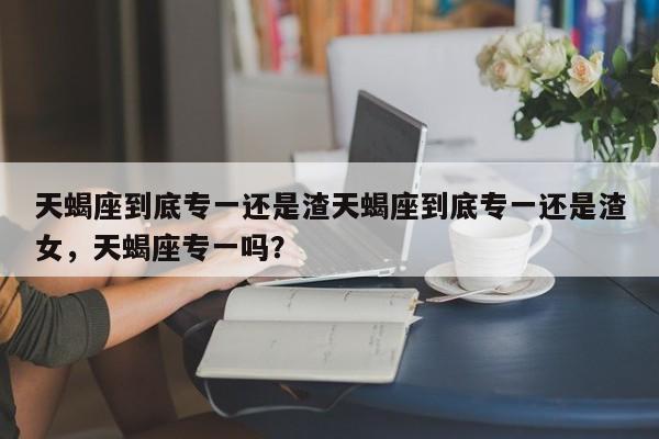 天蝎座到底专一还是渣天蝎座到底专一还是渣女，天蝎座专一吗？-第1张图片