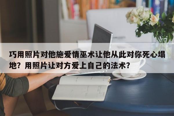 巧用照片对他施爱情巫术让他从此对你死心塌地？用照片让对方爱上自己的法术？-第1张图片