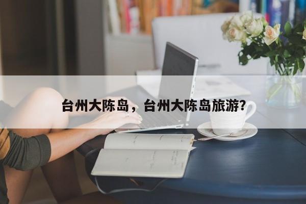 台州大陈岛，台州大陈岛旅游？-第1张图片