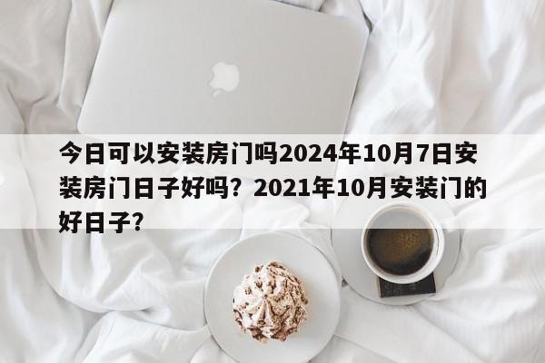 今日可以安装房门吗2024年10月7日安装房门日子好吗？2021年10月安装门的好日子？-第1张图片
