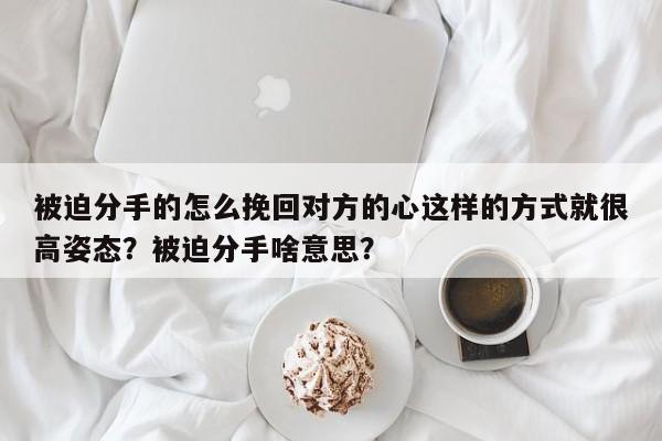 被迫分手的怎么挽回对方的心这样的方式就很高姿态？被迫分手啥意思？-第1张图片