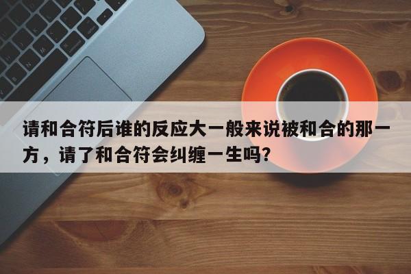 请和合符后谁的反应大一般来说被和合的那一方，请了和合符会纠缠一生吗？-第1张图片