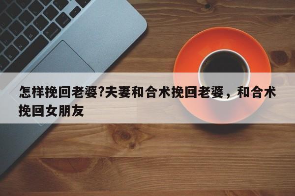 怎样挽回老婆?夫妻和合术挽回老婆，和合术挽回女朋友-第1张图片