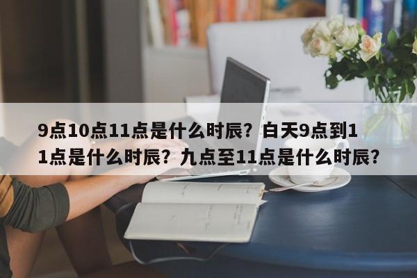 9点10点11点是什么时辰？白天9点到11点是什么时辰？九点至11点是什么时辰？-第1张图片