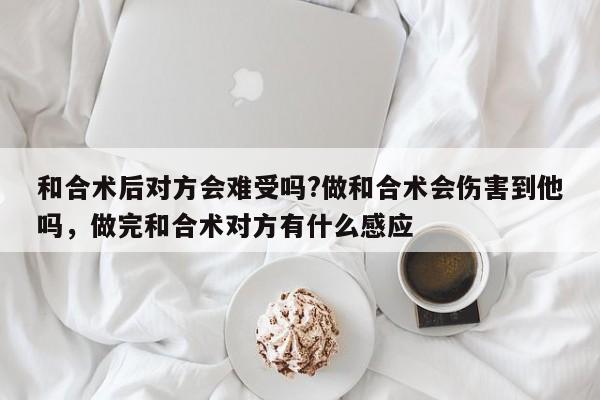 和合术后对方会难受吗?做和合术会伤害到他吗，做完和合术对方有什么感应-第1张图片