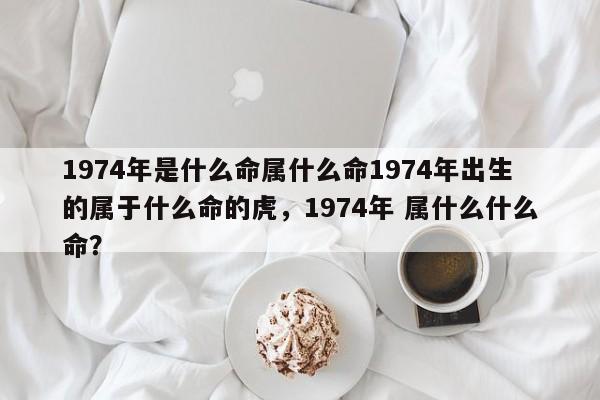 1974年是什么命属什么命1974年出生的属于什么命的虎，1974年 属什么什么命？-第1张图片