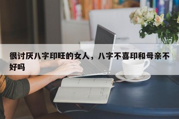 很讨厌八字印旺的女人，八字不喜印和母亲不好吗-第1张图片