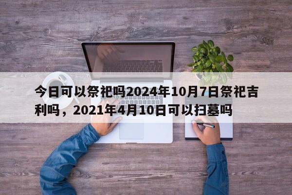 今日可以祭祀吗2024年10月7日祭祀吉利吗，2021年4月10日可以扫墓吗-第1张图片