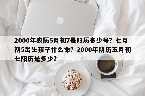 2000年农历5月初7是阳历多少号？七月初5出生孩子什么命？2000年阴历五月初七阳历是多少？-第1张图片