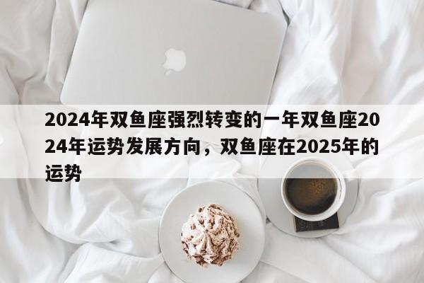 2024年双鱼座强烈转变的一年双鱼座2024年运势发展方向，双鱼座在2025年的运势-第1张图片