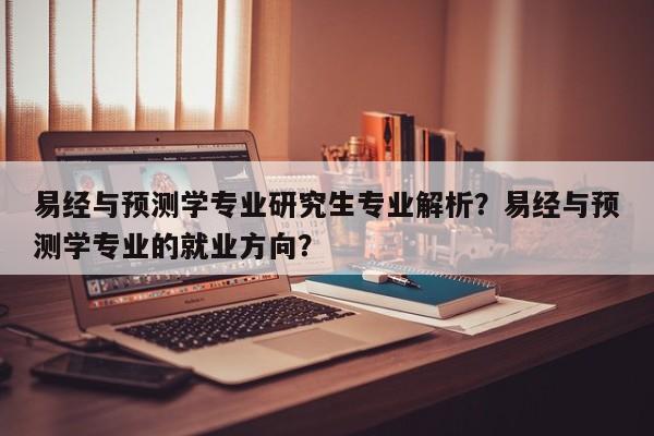 易经与预测学专业研究生专业解析？易经与预测学专业的就业方向？-第1张图片