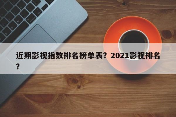近期影视指数排名榜单表？2021影视排名
？-第1张图片