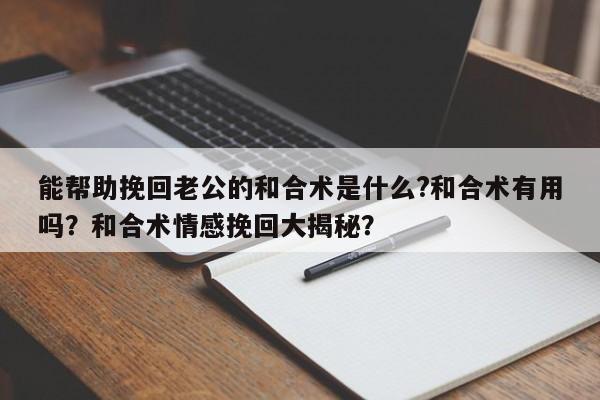 能帮助挽回老公的和合术是什么?和合术有用吗？和合术情感挽回大揭秘？-第1张图片