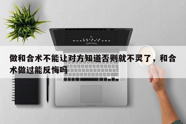 做和合术不能让对方知道否则就不灵了，和合术做过能反悔吗-第1张图片