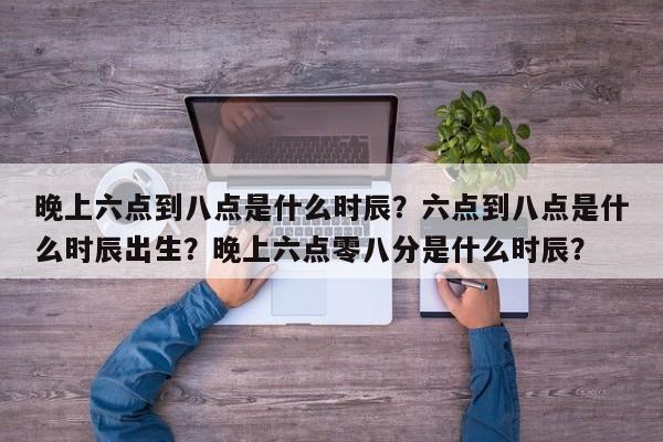 晚上六点到八点是什么时辰？六点到八点是什么时辰出生？晚上六点零八分是什么时辰？-第1张图片