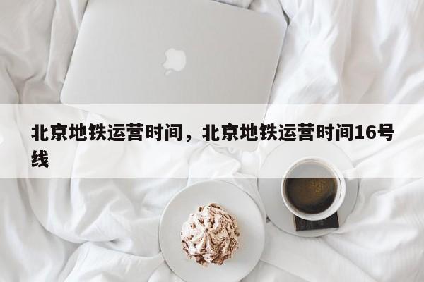 北京地铁运营时间，北京地铁运营时间16号线-第1张图片