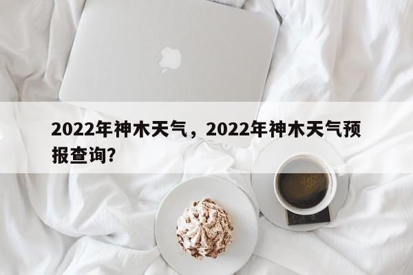 2022年神木天气，2022年神木天气预报查询？-第1张图片