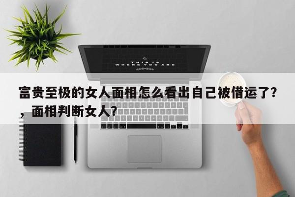 富贵至极的女人面相怎么看出自己被借运了？，面相判断女人？-第1张图片
