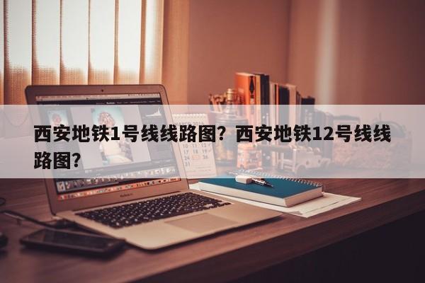 西安地铁1号线线路图？西安地铁12号线线路图？-第1张图片