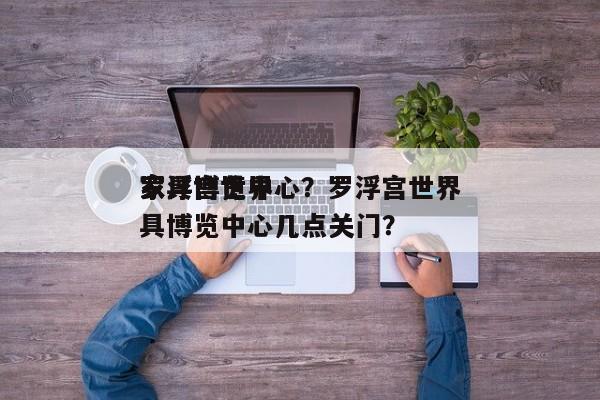 罗浮宫世界
家具博览中心？罗浮宫世界
家具博览中心几点关门？-第1张图片