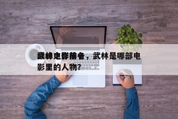 武林电影前十
巅峰之作排名，武林是哪部电影里的人物？-第1张图片