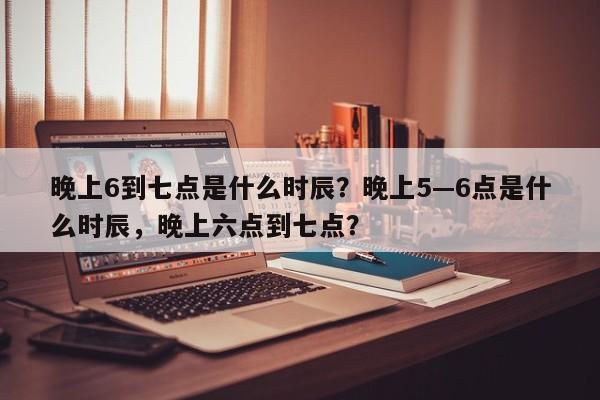 晚上6到七点是什么时辰？晚上5—6点是什么时辰，晚上六点到七点？-第1张图片