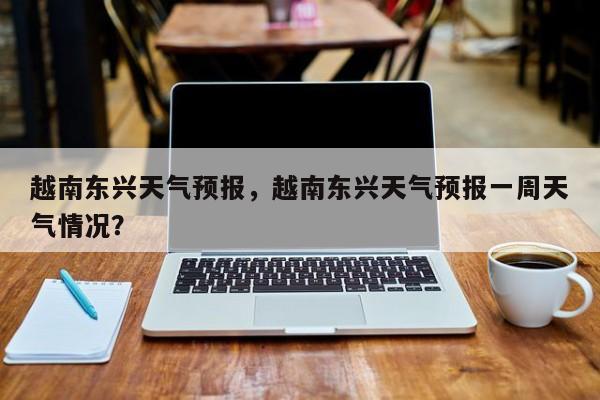 越南东兴天气预报，越南东兴天气预报一周天气情况？-第1张图片