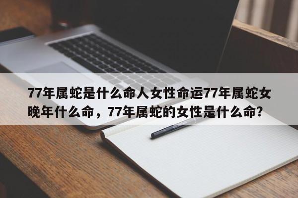 77年属蛇是什么命人女性命运77年属蛇女晚年什么命，77年属蛇的女性是什么命？-第1张图片