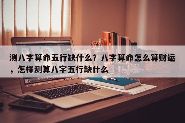 测八字算命五行缺什么？八字算命怎么算财运，怎样测算八字五行缺什么-第1张图片