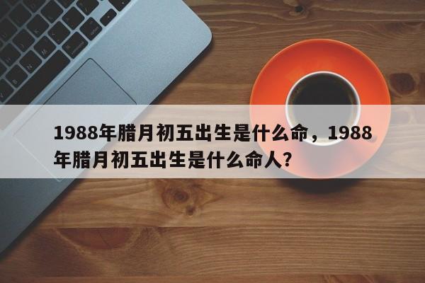 1988年腊月初五出生是什么命，1988年腊月初五出生是什么命人？-第1张图片