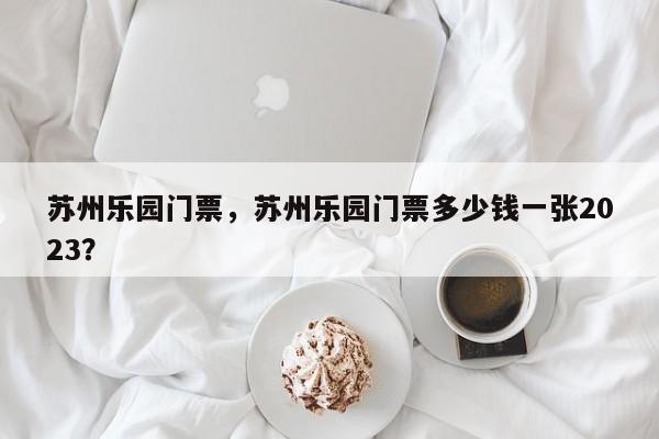苏州乐园门票，苏州乐园门票多少钱一张2023？-第1张图片