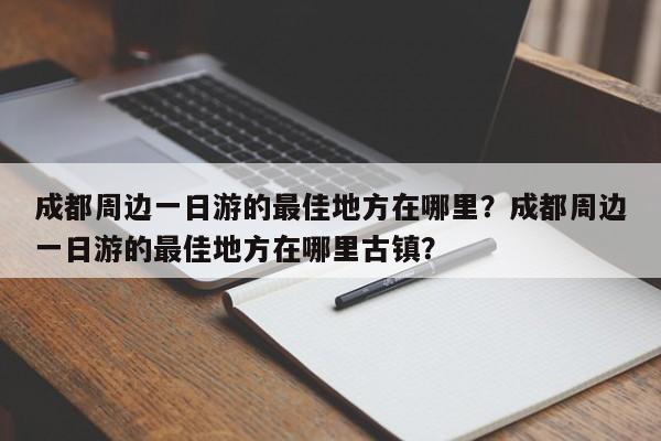 成都周边一日游的最佳地方在哪里？成都周边一日游的最佳地方在哪里古镇？-第1张图片